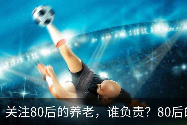 关注80后的养老，谁负责？80后的养老金，或将面临巨大的压力