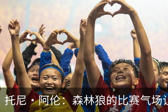 托尼·阿伦：森林狼的比赛气场让人热血沸腾 华子是联盟前三超巨